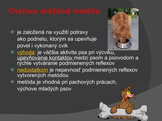 Chuťovo dráždivá metóda je založená na využití potravy  ako podnetu, ktorým sa upevňuje  povel i vykonaný cvik výhoda :  je väčšia aktivita psa pri výcviku,  upevňovanie kontaktov  medzi psom a psovodom a rýchle vytváranie podmienených reflexov nedostatkom  je nepevnosť podmienených reflexov vytvorených metódou metóda je vhodná pri pachových prácach,  výchove mladých psov 