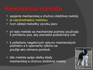 Kontrastná metóda   spojenie mechanickej a chuťovo dráždivej metódy je najvýhodnejšou metódou tvorí základ metodiky výcviku psov pri tejto metóde sa mechanické podnety používajú k prinúteniu psa, aby previedol požadovaný cvik k potlačeniu negatívnych vplyvov mechanických podnetov a k upevneniu výkonu sa  použije ako odmena pamlsok táto metóda spája všetky klady  mechanickej a chuťovo dráždivej metódy 