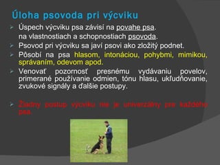 Úloha psovoda pri výcviku Úspech výcviku psa závisí na  povahe psa .  na vlastnostiach a schopnostiach  psovoda . Psovod pri výcviku sa javí psovi ako zložitý podnet.  Pôsobí na psa  hlasom, intonáciou, pohybmi, mimikou, správaním, odevom apod.  Venovať pozornosť presnému vydávaniu povelov, primerané používanie odmien, tónu hlasu, ukľudňovanie, zvukové signály a ďalšie postupy.  Žiadny postup výcviku nie je univerzálny pre každého psa. 