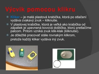Výcvik pomocou klikru Kliker  – je malá plastová krabička, ktorá po stlačení vydáva cvakavý zvuk – kliknutie.  V plastovej krabičke, ktorá je veľká ako krabička od zápaliek je upevnená kovová doštička, ktorú pretlačíme palcom. Pritom vzniká zvuk klik-klak (kliknutie).  Je dôležité pracovať stále rovnakým klikrom,  pretože každý kliker vydáva iný zvuk.  