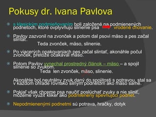Pokusy dr. Ivana Pavlova s klasickým podmieňovaním  boli založené na podmienených podnetoch, ktoré ovplyvňujú slinenie psa  vrodené chovanie . Pavlov zazvonil na zvonček a potom dal psovi mäso a pes začal slintať.  Teda zvonček, mäso, slinenie.  Po viacerých opakovaniach pes začal slintať, akonáhle počul zvonček, pretože očakával mäso.  Potom Pavlov  vynechal prostredný článok – mäso  – a spojil slinenie so zvukom.    Teda  len zvonček, mäso, slinenie.  Akonáhle bol neutrálny zvuk daný do spojitosti s potravou, stal sa v každom ohľade rovnako silným podnetom ako mäso samé. Pokiaľ však chceme psa naučiť poslúchať zvuky a nie sliniť, môžeme využiť kliker ako  podmienený spevňujúci podnet .  Nepodmienenými podnetmi  sú potrava, hračky, dotyk 