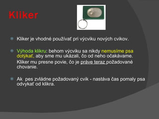 Kliker Kliker je vhodné používať pri výcviku nových cvikov.  Výhoda klikru : behom výcviku sa nikdy  nemusíme psa dotýkať,  aby sme mu ukázali, čo od neho očakávame.  Kliker mu presne povie, čo je  práve teraz  požadované chovanie.  Ak  pes zvládne požadovaný cvik - nastáva čas pomaly psa odvykať od klikra . 