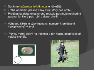 Správne  načasovanie kliknutia  je  dôležité.  Treba odmeniť  presne daný cvik, ktorý pes urobí.  Predčasná alebo oneskorená reakcia posilňuje nevhodné správanie, ktoré pes robil v danej chvíli. Výhodou klikru je vždy rovnaký, nemenný, emóciami neovplyvniteľný zvuk. Psy sú veľmi citlivý na  reč tela a tón hlasu, dostávajú tak nejaké signály. 