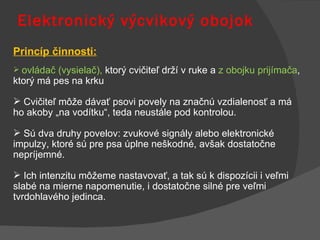 Elektronický výcvikový obojok Princíp činnosti: ovládač (vysielač),  ktorý cvičiteľ drží v ruke a  z obojku prijímača , ktorý má pes na krku Cvičiteľ môže dávať psovi povely na značnú vzdialenosť a má  ho akoby „na vodítku“, teda neustále pod kontrolou.  Sú dva druhy povelov: zvukové signály alebo elektronické impulzy, ktoré sú pre psa úplne neškodné, avšak dostatočne nepríjemné.  Ich intenzitu môžeme nastavovať, a tak sú k dispozícii i veľmi slabé na mierne napomenutie, i dostatočne silné pre veľmi tvrdohlavého jedinca.  