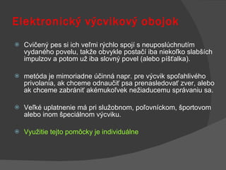Cvičený pes si ich veľmi rýchlo spojí s neuposlúchnutím vydaného povelu, takže obvykle postačí iba niekoľko slabších impulzov a potom už iba slovný povel (alebo píšťalka).  metóda je mimoriadne účinná napr. pre výcvik spoľahlivého privolania, ak chceme odnaučiť psa prenasledovať zver, alebo ak chceme zabrániť akémukoľvek nežiaducemu správaniu sa.  Veľké uplatnenie má pri služobnom, poľovníckom, športovom alebo inom špeciálnom výcviku. Využitie tejto pomôcky je individuálne Elektronický výcvikový obojok 