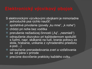 Elektronický výcvikový obojok S elektronickými výcvikovými obojkami je mimoriadne jednoduché psa rýchlo naučiť: spoľahlivé privolanie (povely „ku mne“, „k nohe“) chôdzi pri nohe bez vodítka prerušenie nežiadúcej činnosti („fuj“, „nesmieš“) odnaučenie zlozvykov pri každodennom spolužití s ľuďmi, napr. skákanie na ľudí, branie potravy zo stola, hrabanie, unikanie z vyhradeného priestoru a pod…)  odnaučenie prenasledovania zveri a vzďaľovania sa  od pána v prírode precízne docvičenie prakticky každého cviku 