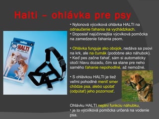 Halti – ohlávka pre psy Nylonová výcviková ohlávka HALTI na  odnaučenie ťahania na vychádzkach . Doposiaľ najúčinnejšia výcviková pomôcka  na zamedzenie ťahania psom.  Ohlávka funguje ako obojok , nedáva sa psovi na krk, ale  na čumák  (podobne ako náhubok).  Keď pes začne ťahať, sám si automaticky otočí hlavu dozadu, čím sa stane pre neho samého  ťahanie nepohodlné , až nemožné.  S ohlávkou HALTI je tiež  veľmi pohodlné  meniť smer  chôdze psa, alebo upútať  (odpútať) jeho pozornosť . O hlávku HALTI  neplní funkciu náhubku ,   j e to výcviková pomôcka určená na vodenie psa. 