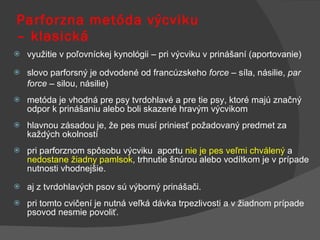 Parforzna metóda výcviku  – klasická využitie v poľovníckej kynológii – pri výcviku v prinášaní (aportovanie) slovo parforsný je odvodené od francúzskeho  force  – síla, násilie,  par force  – silou, násilie) metóda je vhodná pre psy tvrdohlavé a pre tie psy, ktoré majú značný odpor k prinášaniu alebo boli skazené hravým výcvikom hlavnou zásadou je, že pes musí priniesť požadovaný predmet za každých okolností  pri parforznom spôsobu výcviku  aportu  nie je pes veľmi chválený  a  nedostane žiadny pamlsok , trhnutie šnúrou alebo vodítkom je v prípade nutnosti vhodnejšie. aj z tvrdohlavých psov sú výborný prinášači.  pri tomto cvičení je nutná veľká dávka trpezlivosti a v žiadnom prípade psovod nesmie povoliť. 