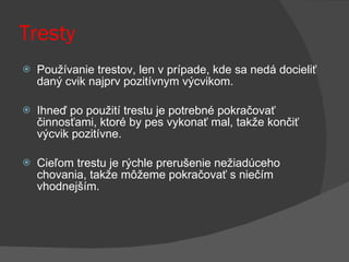 Tresty Používanie trestov, len v prípade, kde sa nedá docieliť daný cvik najprv pozitívnym výcvikom.  Ihneď po použití trestu je potrebné pokračovať činnosťami, ktoré by pes vykonať mal, takže končiť výcvik pozitívne.  Cieľom trestu je rýchle prerušenie nežiadúceho chovania, takže môžeme pokračovať s niečím vhodnejším. 