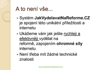 A to není vše...
 Systém JakVydelavatNaReforme.CZ
  je spojení této unikátní příležitosti a
  internetu
 Ukážeme vám jak ješte rychleji a
  efektivněji vydělat na
  reformě, zapojením ohromné síly
  internetu
 Není třeba mít žádné technické
  znalosti
            www.JakVydelavatNaReforme.cz
 