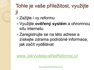 Tohle je vaše příležitost, využijte
ji
 Zažijte i vy reformu
 Využijte ověřený systém a ohromnou
  sílu internetu
 Zaregistrujte se na této adrese a
  získejte zdrama podrobné informace,
  jak začít vydělávat

www.JakVydelavatNaReforme.cz

           www.JakVydelavatNaReforme.cz
 