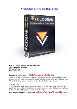 VydeoGram Review and Huge Bonus
Date Of Launch: Tuesday, 03 November 2015
Time Of Launch: 11:00 EDT
Niche : Software
Price : $29/y-$47
Bonuses : Yes, Click Here => bit.ly/Bonus-VydeoGram
This is my review for the software package VydeoGram launching on Nov third 2015. the
primary issue you ought to apprehend is that this software package is brought you by the team
World Health Organization created the vastly palmy Explandio Video Creator.
What will it do?
With VydeoGram you'll produce an oversized range of various video grams from one video
quickly and simply. These VydeoGrams are often shared on websites like Pinterest, Facebook,
Twitter, Tumblr and Instagram to come up with hot traffic.
Full Review and Get Vydeogram: => bit.ly/VydeoGram-Reviews
 