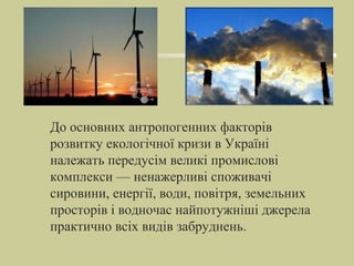 До основних антропогенних факторів
розвитку екологічної кризи в Україні
належать передусім великі промислові
комплекси — ненажерливі споживачі
сировини, енергії, води, повітря, земельних
просторів і водночас найпотужніші джерела
практично всіх видів забруднень.
 
