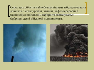 Серед цих об'єктів найнебезпечнішими забруднювачами
довкілля є металургійні, хімічні, нафтопереробні й
машинобудівні заводи, кар'єри та збагачувальні
фабрики, деякі військові підприємства.
 