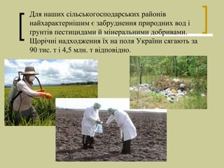 Для наших сільськогосподарських районів
найхарактернішим є забруднення природних вод і
ґрунтів пестицидами й мінеральними добривами.
Щорічні надходження їх на поля України сягають за
90 тис. т і 4,5 млн. т відповідно.
 