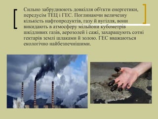 Сильно забруднюють довкілля об'єкти енергетики,
передусім ТЕЦ і ГЕС. Поглинаючи величезну
кількість нафтопродуктів, газу й вугілля, вони
викидають в атмосферу мільйони кубометрів
шкідливих газів, аерозолей і сажі, захаращують сотні
гектарів землі шлаками й золою. ГЕС вважаються
екологічно найбезпечнішими.
 