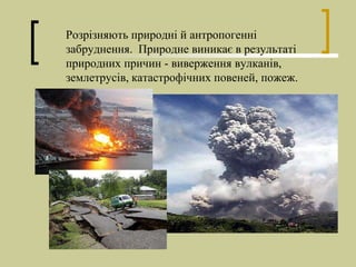 Розрізняють природні й антропогенні
забруднення. Природне виникає в результаті
природних причин - виверження вулканів,
землетрусів, катастрофічних повеней, пожеж.
 