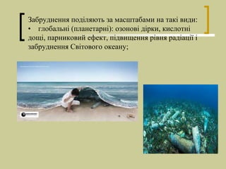 Забруднення поділяють за масштабами на такі види:
• глобальні (планетарні): озонові дірки, кислотні
дощі, парниковий ефект, підвищення рівня радіації і
забруднення Світового океану;
 