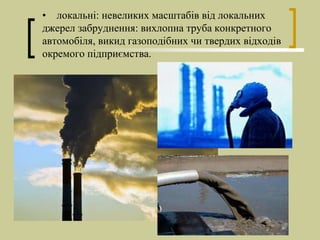 • локальні: невеликих масштабів від локальних
джерел забруднення: вихлопна труба конкретного
автомобіля, викид газоподібних чи твердих відходів
окремого підприємства.
 