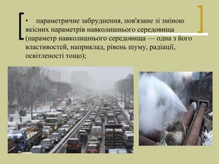 • параметричне забруднення, пов'язане зі зміною
якісних параметрів навколишнього середовища
(параметр навколишнього середовища — одна з його
властивостей, наприклад, рівень шуму, радіації,
освітленості тощо);
 