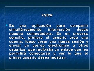 vyew


Es
una
aplicación
para
compartir
simultáneamente
información
desde
nuestra computadora. Es un proceso
sencillo, primero el usuario crea una
cuenta, luego crear una nueva sesión y
enviar un correo electrónico a otros
usuarios, que recibirán un enlace que les
permitirá conectarse y ver lo que el
primer usuario desea mostrar.

 