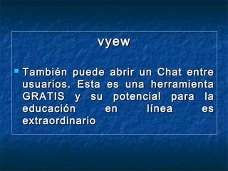 vyew


También puede abrir un Chat entre
usuarios. Esta es una herramienta
GRATIS y su potencial para la
educación
en
línea
es
extraordinario

 