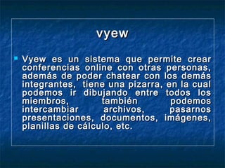 vyew


Vyew es un sistema que permite crear
conferencias online con otras personas,
además de poder chatear con los demás
integrantes,  tiene una pizarra, en la cual
podemos ir dibujando entre todos los
miembros,
también
podemos
intercambiar
archivos,
pasarnos
presentaciones, documentos, imágenes,
planillas de cálculo, etc.

 