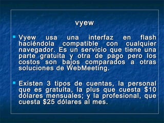 vyew




Vyew
usa
una
interfaz
en
flash
haciéndola compatible con cualquier
navegador. Es un servicio que tiene una
parte gratuita y otra de pago pero los
costos son bajos comparados a otras
soluciones de WebMeeting.
Existen 3 tipos de cuentas, la personal
que es gratuita, la plus que cuesta $10
dólares mensuales; y la profesional, que
cuesta $25 dólares al mes.

 
