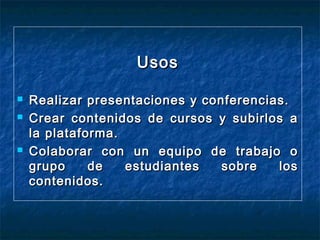 Usos





Realizar presentaciones y conferencias.
Crear contenidos de cursos y subirlos a
la plataforma.
Colaborar con un equipo de trabajo o
grupo
de
estudiantes
sobre
los
contenidos.

 