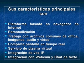 Sus características principales
son










Plataforma basada en navegador de
internet
Personalización
Trabaja con archivos comunes de office,
imágenes, audio y video
Comparte pantalla en tiempo real
Servicio de pizarra virtual
Integración de voz IP
Integración con Webcam y Chat de texto

 