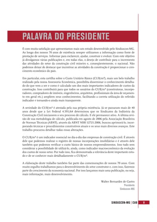 SINDUSCON-MG | CUB 9
PALAVRA DO PRESIDENTE
É com muita satisfação que apresentamos mais um estudo desenvolvido pelo Sinduscon-MG.
Ao longo dos nossos 70 anos de existência sempre utilizamos a informação como fonte de
prestação de serviços. Informar para esclarecer, ajudar, construir e evoluir. Com este objetivo
já divulgamos várias publicações e, em todas elas, o desejo de contribuir para o incremento
das atividades do setor da construção civil mineiro e, conseqüentemente, o nacional. Não
podemos deixar de destacar que incentivar as atividades da construção é proporcionar o cres-
cimento econômico do país.
Em particular, esta cartilha sobre o Custo Unitário Básico (CUB/m²), mais um belo trabalho
realizado pela nossa Assessoria Econômica, possibilita disseminar o conhecimento detalha-
do do que vem a ser e como é calculado um dos mais importantes indicadores de custos da
construção. Isso contribuirá para que todos os usuários do CUB/m² (construtoras, incorpo-
radores, compradores de imóveis, engenheiros, arquitetos, profissionais da área de orçamen-
to em geral etc.) ampliem seus conhecimentos, facilitando a correta utilização do referido
indicador e tornando-o ainda mais transparente.
A seriedade do CUB/m² é atestada pela sua própria existência. Já se passaram mais de 40
anos desde que a Lei Federal 4.591/64 determinou que os Sindicatos da Indústria da
Construção Civil iniciassem o seu processo de cálculo. E ele permanece ativo. A última revi-
são de sua metodologia de cálculo, publicada em agosto de 2006 pela Associação Brasileira
de Normas Técnicas (ABNT), através da ABNT NBR 12721:2006, buscou aprimorá-lo, incor-
porando técnicas e procedimentos construtivos atuais e os seus mais diversos avanços. Este
trabalho procurou detalhar todas essas alterações.
O CUB/m² é um indicador essencial no dia-a-dia das empresas de construção civil. É através
dele que podemos realizar o registro de nossas incorporações imobiliárias e é através dele
também que podemos verificar o custo básico de nossos empreendimentos. Isso tudo sem
considerar a possibilidade de utilizá-lo, ainda, como indicador macroeconômico da evolução
dos custos de nosso setor. Por tudo isso, fica demonstrada a relevância deste importante estu-
do e de se conhecer mais detalhadamente o CUB/m².
A elaboração deste trabalho também faz parte das comemorações de nossos 70 anos. Com
muito orgulho trabalhamos para o desenvolvimento do setor construtor e, com isso, fazemos
parte do crescimento da economia nacional. Por isso lançamos mais uma publicação, ou seja,
mais informação, mais desenvolvimento.
Walter Bernardes de Castro
Presidente
Sinduscon-MG
 