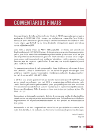 SINDUSCON-MG | CUB 111
Como participante de todas as Comissões de Estudo da ABNT organizadas para criação e
atualizações da ABNT NBR 12721, constato com satisfação que esta cartilha Custo Unitário
Básico (CUB/m²): Principais Aspectos cumpriu satisfatoriamente com seu objetivo de escla-
recer a origem legal do CUB e a sua forma de cálculo, principalmente quanto à revisão da
norma publicada em 2006.
Com efeito, a ampla revisão da ABNT NBR12721:2006 se iniciou com consulta aos
Sindicatos Estaduais (SINDUSCONs) para definir os programas arquitetônicos dos projetos-
padrão, que foram adequados aos respectivos padrões-médios praticados no Brasil. Os pro-
jetos arquitetônicos resultantes foram aprovados pela Comissão de Estudos, sendo comple-
tados com os projetos estruturais e de instalações hidráulicas e elétricas, projetos estes que
foram orçados por empresas especializadas, ficando todo esse material depositado junto à
CBIC e ao CB-2 da ABNT.
Os orçamentos completos de cada projeto-padrão foram divididos em sub-grupos de insu-
mos (“famílias”), sendo os orçamentos de cada um desses sub-grupos divididos pelo custo
unitário do respectivo insumo representativo, obtendo-se os coeficientes divulgados nas tabe-
las 4 a 9 da norma ABNT NBR 12721:2006.
O CUB de cada projeto–padrão resulta do trabalho transparente dos SINDUSCONs, que
apenas calcula mensalmente, para cada CUB, o somatório das multiplicações dos coefi-
cientes fixados pela norma pelo respectivo preço pesquisado junto aos seus associados
e/ou ao comércio atacadista local. Cumpre enfatizar que os orçamentos expeditos calcula-
dos com a utilização dos CUBs devem ser revistos semestralmente, conforme artigos 59 e
60 da Lei 4591.
Completando as informações constantes do texto da norma, esta cartilha divulga também,
pioneiramente, os próprios projetos arquitetônicos adotados, facilitando assim o trabalho do
enquadramento dos projetos dos empreendimentos no mais próximo dos padrões adotados
pela norma.
Assim sendo, só me resta cumprimentar o Sinduscon/MG pela excelente iniciativa de publi-
cação desta Cartilha, e, em particular, sua Assessoria Econômica pela primorosa elaboração.
Paulo Grandiski
Eng. civil
COMENTÁRIOS FINAIS
 