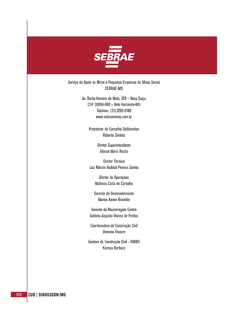 112 CUB | SINDUSCON-MG
Serviço de Apoio às Micro e Pequenas Empresas de Minas Gerais
SEBRAE-MG
Av. Barão Homem de Melo, 329 – Nova Suíça
CEP 30460-090 – Belo Horizonte-MG
Telefone: (31)3269-0180
www.sebraeminas.com.br
Presidente do Conselho Deliberativo
Roberto Simões
Diretor Superintendente
Afonso Maria Rocha
Diretor Técnico
Luiz Márcio Haddad Pereira Santos
Diretor de Operações
Matheus Cotta de Carvalho
Gerente de Desenvolvimento
Marise Xavier Brandão
Gerente da Macrorregião Centro
Antônio Augusto Vianna de Freitas
Coordenadora da Construção Civil
Vanessa Visacro
Gestora da Construção Civil - RMBH
Kennya Barboza
 