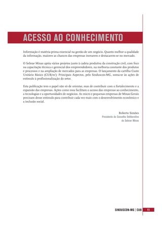 SINDUSCON-MG | CUB 11
Informação é matéria-prima essencial na gestão de um negócio. Quanto melhor a qualidade
da informação, maiores as chances das empresas inovarem e destacarem-se no mercado.
O Sebrae Minas apóia vários projetos junto à cadeia produtiva da construção civil, com foco
na capacitação técnica e gerencial dos empreendedores, na melhoria constante dos produtos
e processos e na ampliação de mercados para as empresas. O lançamento da cartilha Custo
Unitário Básico (CUB/m2
): Principais Aspectos, pelo Sinduscon-MG, soma-se às ações de
estímulo à profissionalização do setor.
Esta publicação tem o papel não só de orientar, mas de contribuir com o fortalecimento e a
expansão das empresas. Ações como essa facilitam o acesso das empresas ao conhecimento,
a tecnologias e a oportunidades de negócios. As micro e pequenas empresas de Minas Gerais
precisam desse estímulo para contribuir cada vez mais com o desenvolvimento econômico e
a inclusão social.
Roberto Simões
Presidente do Conselho Deliberativo
do Sebrae Minas
ACESSO AO CONHECIMENTO
 