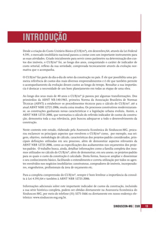 SINDUSCON-MG | CUB 13
Desde a criação do Custo Unitário Básico (CUB/m²), em dezembro/64, através da Lei Federal
4.591, o mercado imobiliário nacional passou a contar com um importante instrumento para
as suas atividades. Criado inicialmente para servir como parâmetro na determinação dos cus-
tos dos imóveis, o CUB/m² foi, ao longo dos anos, conquistando o caráter de indicador de
custo setorial, reflexo da sua seriedade, comprovada tecnicamente através da evolução nor-
mativa que o acompanha.
O CUB/m² faz parte do dia-a-dia do setor da construção no país. É ele que possibilita uma pri-
meira referência de custos dos mais diversos empreendimentos e é ele que também permite
o acompanhamento da evolução desses custos ao longo do tempo. Ressaltar a sua importân-
cia é destacar a necessidade de um bom planejamento em todas as etapas de uma obra.
Ao longo dos seus mais de 40 anos o CUB/m² já passou por algumas transformações. Dos
primórdios da ABNT NB-140:1965, primeira Norma da Associação Brasileira de Normas
Técnicas (ABNT) a estabelecer os procedimentos técnicos para o cálculo do CUB/m², até a
atual ABNT NBR 12721:2006, muita coisa mudou. Os processos construtivos modernizaram-
se, as construções ganharam novas características e a legislação urbana evoluiu. Assim, a
ABNT NBR 12721:2006, que normatiza o cálculo do referido indicador de custos da constru-
ção, demonstra toda a sua relevância, pois buscou adequar-se a todo o desenvolvimento da
construção.
Neste contexto este estudo, elaborado pela Assessoria Econômica do Sinduscon-MG, procu-
rou esclarecer os principais aspectos que envolvem o CUB/m² como, por exemplo, sua ori-
gem, objetivo, metodologia de cálculo, características dos projetos-padrão considerados, prin-
cipais definições utilizadas em seu processo, além de demonstrar aspectos relevantes da
ABNT NBR 12721:2006, como as especificações dos acabamentos nos orçamentos dos proje-
tos-padrão. O trabalho busca, ainda, detalhar informações como a família completa dos insu-
mos utilizados no cálculo do CUB/m², além de demonstrar, em seu anexo, os projetos-padrão
para os quais o custo da construção é calculado. Desta forma, busca-se ampliar e disseminar
o seu conhecimento básico, facilitando o entendimento e correta utilização por todos os agen-
tes envolvidos nos negócios imobiliários: construtoras, compradores de imóveis, incorporado-
res, engenheiros, profissionais da área de orçamento etc.
Para a completa compreensão do CUB/m², sempre é bom lembrar a importância da consul-
ta à Lei 4.591/64 e também à ABNT NBR 12721:2006.
Informações adicionais sobre este importante indicador de custos da construção, incluindo
a sua série histórica completa, podem ser obtidas diretamente na Assessoria Econômica do
Sinduscon-MG, por meio do telefone (31) 3275-1666 ou diretamente em nosso endereço ele-
trônico: www.sinduscon-mg.org.br.
INTRODUÇÃO
 