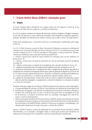 SINDUSCON-MG | CUB 15
1 – O Custo Unitário Básico (CUB/m²): informações gerais
1.1 - Origem
O Custo Unitário Básico (CUB/m²) teve origem através da Lei Federal nº 4.591 de 16 de
dezembro de 1964. Em seu artigo 54, a referida Lei determina:
Art. 54: Os sindicatos estaduais da indústria da construção civil ficam obrigados a divulgar mensalmen-
te, até o dia 5 de cada mês, os custos unitários de construção a serem adotados nas respectivas regiões juris-
dicionais, calculados com observância dos critérios e normas a que se refere o inciso I, do artigo anterior.
Então, para complemento, é necessário observar as considerações estabelecidas pelo artigo
53 da Lei:
Art. 53: O Poder Executivo, através do Banco Nacional da Habitação, promoverá a celebração de
contratos com a Associação Brasileira de Normas Técnicas (A.B.N.T.), no sentido de que esta, tendo
em vista o disposto na Lei nº 4.150, de novembro de 1962, prepare, no prazo máximo de 120 dias,
normas que estabeleçam, para cada tipo de prédio que padronizar:
I - critérios e normas para cálculo de custos unitários de construção, para uso dos sindicatos, na
forma do art. 54;
II - critérios e normas para execução de orçamentos de custo de construção, para fins de disposto
no artigo 59;
III - critérios e normas para a avaliação de custo global de obra, para fins da alínea h, do art. 32;
IV - modêlo de memorial descritivo dos acabamentos de edificação, para fins do disposto no art. 32;
V - critério para entrosamento entre o cronograma das obras e o pagamento das prestações, que poderá ser
introduzido nos contratos de incorporação inclusive para o efeito de aplicação do disposto no § 2º do art. 48.
§ 1º O número de tipos padronizados deverá ser reduzido e na fixação se atenderá primordialmente:
a) o número de pavimentos e a existência de pavimentos especiais (subsolo, pilotis etc.);
b) o padrão da construção (baixo, normal, alto), tendo em conta as condições de acabamento, a quali-
dade dos materiais empregados, os equipamentos, o número de elevadores e as inovações de conforto;
c) as áreas de construção...
Portanto, estes dois artigos da Lei Federal 4.591/64 esclarecem três aspectos muito importantes:
1. A responsabilidade de calcular o CUB/m² é dos Sindicatos da Indústria da Construção Civil;
2. Período para divulgação: os Sindicatos da Indústria da Construção Civil devem divulgar o
CUB/m² até o dia 05 do mês, ou seja, o CUB/m² de janeiro deve ser divulgado até o dia
05 de fevereiro, o CUB/m² de fevereiro deve ser calculado e divulgado até o dia 05 de
março e assim sucessivamente;
3. Cabe à Associação Brasileira de Normas Técnicas (ABNT), através da Comissão de Estudo
de Avaliação de Custos Unitários na Construção Civil (CE-02:139.13) do Comitê Brasileiro
da Construção Civil (ABNT/CB-02), elaborar a Norma que estabelece a metodologia a ser
adotada pelos Sinduscons de todo o país para o cálculo do CUB/m².
Assim, o CUB/m² passou, a partir da publicação de sua primeira Norma Brasileira (ABNT
NB-140:1965), a ser calculado e divulgado todos os meses pela maioria dos Sindicatos da
Indústria da Construção Civil, atendendo as diversas especificações estabelecidas.
 