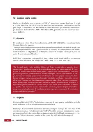 16 CUB | SINDUSCON-MG
1.2 - Aparatos legal e técnico
Conforme detalhado anteriormente, o CUB/m² possui um aparato legal que é a Lei
4.591/64. Além dele, o CUB/m² também possui seu aparato técnico, conforme esclarecido
pelo artigo 53 da referida Lei. Atualmente a Norma Brasileira que estabelece a metodolo-
gia de cálculo do CUB/m² é a ABNT NBR 12721:2006, portanto, este é o arcabouço técni-
co do CUB/m².
1.3 - Conceito
De acordo com o item 3.9 da Norma Brasileira ABNT NBR 12721:2006, o conceito de Custo
Unitário Básico é o seguinte:
“Custo por metro quadrado de construção do projeto-padrão considerado, calculado de acordo com
a metodologia estabelecida em 8.3, pelos Sindicatos da Indústria da Construção Civil, em atendi-
mento ao disposto no artigo 54 da Lei nº 4.591/64 e que serve de base para a avaliação de parte dos
custos de construção das edificações.”
O CUB/m² representa o custo parcial da obra e não o global, isto é, não leva em conta os
demais custos adicionais. De acordo com a ABNT NBR 12721:2006, item 8.3.5:
“Na formação destes custos unitários básicos não foram considerados os seguintes itens,
que devem ser levados em conta na determinação dos preços por metro quadrado de cons-
trução, de acordo com o estabelecido no projeto e especificações correspondentes a cada caso
particular: fundações, submuramentos, paredes-diafragma, tirantes, rebaixamento de len-
çol freático; elevador(es); equipamentos e instalações, tais como: fogões, aquecedores, bom-
bas de recalque, incineração, ar-condicionado, calefação, ventilação e exaustão, outros;
playground (quando não classificado como área construída); obras e serviços complemen-
tares; urbanização, recreação (piscinas, campos de esporte), ajardinamento, instalação e
regulamentação do condomínio; e outros serviços (que devem ser discriminados no Anexo
A - quadro III); impostos, taxas e emolumentos cartoriais, projetos: projetos arquitetôni-
cos, projeto estrutural, projeto de instalação, projetos especiais; remuneração do construtor;
remuneração do incorporador.”
1.4 - Objetivo
O objetivo básico do CUB/m² é disciplinar o mercado de incorporação imobiliária, servindo
como parâmetro na determinação dos custos dos imóveis.
Em função da credibilidade do referido indicador, alcançada ao longo dos seus mais de 40
anos de existência, a evolução relativa do CUB/m² também tem sido utilizada como indica-
dor macroeconômico dos custos do setor da construção civil. Publicada mensalmente, a evo-
lução do CUB/m² demonstra a evolução dos custos das edificações de forma geral.
 