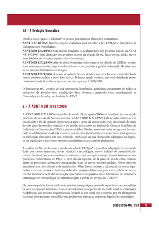 SINDUSCON-MG | CUB 17
1.5 - A Evolução Normativa
Desde a sua criação, o CUB/m² já passou por algumas alterações normativas.
ABNT NB-140:1965: Norma original elaborada para atender a Lei 4.591/64 e disciplinar as
incorporações imobiliárias.
ABNT NBR 12721:1992: Esta norma atualizou os acabamentos dos projetos-padrão da ABNT
NB 140:1965 sem alteração dos projetos-básicos da década de 60. Incorporou, ainda, novos
lotes básicos de insumos (material e mão-de-obra).
ABNT NBR 12721:1999: Através desta Norma introduziram-se no cálculo do CUB/m2
os pro-
jetos comerciais (salas, lojas e andares livres), casa popular e galpão industrial. Mantiveram-
se os projetos habitacionais antigos.
ABNT NBR 12721:2006: A maior revisão da Norma desde a sua criação, com a introdução de
novos projetos-padrão e novo lote básico. Foi uma ampla revisão, que será detalhada poste-
riormente neste trabalho, e que entrou em vigor em 01/02/2007.
O Sinduscon-MG, através de sua Assessoria Econômica, participou ativamente de todos os
processos de revisão e/ou atualização desta Norma, compondo e/ou coordenando as
Comissões de Estudos, no âmbito da ABNT.
2 - A ABNT NBR 12721:2006
A ABNT NBR 12721:2006 foi publicada no dia 28 de agosto/2006 e é resultado de um amplo
processo de revisão da Norma anterior, a ABNT NBR 12721:1999. Esta revisão iniciou-se em
maio/2000 e foi de grande importância para o setor da construção civil. Resultado de mais
de seis anos de estudos técnicos e de amplas discussões no âmbito da Câmara Brasileira da
Indústria da Construção (CBIC) e suas entidades filiadas, envolveu todos os agentes do mer-
cado imobiliário nacional. Ela mantém os conceitos teóricos básicos anteriores, mas apresen-
ta profundas alterações em seu conteúdo, em função da sua obrigatória adaptação ao dispos-
to na legislação e aos novos projetos arquitetônicos atualmente praticados.
A revisão da Norma buscou a modernização do CUB/m² e a melhor adaptação à atual reali-
dade dos novos insumos, novas técnicas e tecnologias, novos índices de produtividade,
enfim, do atual processo construtivo nacional, uma vez que a antiga Norma baseava-se nos
processos construtivos de 1964. E, sem dúvida alguma, de lá para cá, muita coisa mudou.
Entre as principais alterações introduzidas estão os novos projetos-padrão. Novos projetos
arquitetônicos, estruturais e de instalações. Além disso, ocorreu a adaptação às novas legis-
lações urbanas; subsolos; terrenos definidos; projetos diferentes para cada padrão de acaba-
mento; inexistência de diferenciação pelo número de quartos; novo lote básico de insumos e
introdução de metodologia de orientação para a coleta de preços do CUB/m².
Os projetos-padrão foram totalmente refeitos, sem qualquer ponto de equivalência ou semelhan-
ça com os projetos anteriores. Foram considerados os aspectos do mercado atual de edificações
na definição dos projetos arquitetônicos, levando-se em conta que a Norma, por ter abrangência
nacional, deve procurar consolidar um projeto que atenda as inúmeras legislações municipais.
 