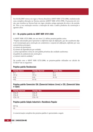 18 CUB | SINDUSCON-MG
Em 01/02/2007 entrou em vigor a Norma Brasileira ABNT NBR 12721:2006, estabelecendo
uma completa alteração na Norma anterior (ABNT NBR 12721:1999). O processo de revi-
são, que resultou na Norma hoje em vigor, atendeu antiga aspiração do setor e da socieda-
de. Para a sua realização ocorreu a interação de toda a cadeia produtiva da construção e
agentes afins.
2.1 - Os projetos-padrão da ABNT NBR 12721:2006
A ABNT NBR 12721:2006, em seu item 3.3, define projetos-padrão como:
“Projetos selecionados para representar os diferentes tipos de edificações, que são usualmente obje-
to de incorporação para construção em condomínio e conjunto de edificações, definidos por suas
características principais:
a) número de pavimentos;
b) número de dependências por unidade;
c) áreas equivalentes à área de custo padrão privativas das unidades autônomas;
d) padrão de acabamento da construção e
e) número total de unidades.”
De acordo com a ABNT NBR 12721:2006, os projetos-padrão utilizados no cálculo do
CUB/m² são os seguintes:
Projetos-padrão Residenciais
Projetos-padrão Comerciais CAL (Comercial Andares Livres) e CSL (Comercial Salas
e Lojas)
Projetos-padrão Galpão Industrial e Residência Popular
A caracterização completa dos projetos-padrão é apresentada a seguir.
Padrão Baixo Padrão Normal Padrão Alto
R-1 R-1 R-1
PP-4 PP-4 R-8
R-8 R-8 R-16
PIS R-16
Padrão Normal Padrão Alto
CAL-8 CAL-8
CSL-8 CSL-8
CSL-16 CSL-16
RP1Q
GI
 