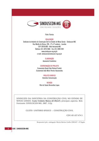 2 CUB | SINDUSCON-MG
SINDICATO DA INDÚSTRIA DA CONSTRUÇÃO CIVIL NO ESTADO DE
MINAS GERAIS. Custo Unitário Básico (CUB/m²): principais aspectos. Belo
Horizonte: SINDUSCON-MG, 2007. 112p.
CUSTO UNITÁRIO BÁSICO – CONSTRUÇÃO CIVIL
CDU 69: 657.474.5
Responsável pela catalogação: Mariza Martins Coelho CRB1637 – 6ª Região
Ficha Técnica
REALIZAÇÃO
Sindicato da Indústria da Construção Civil no Estado de Minas Gerais - Sinduscon-MG
Rua Marília de Dirceu, 226 - 3º e 4º andares - Lourdes
CEP 30170-090 - Belo Horizonte-MG
Telefone (31) 3275-1666 - Fax (31) 3292-5161
www.sinduscon-mg.org.br
e-mail: sinduscon@sinduscon-mg.org.br
ELABORAÇÃO
Assessoria Econômica
COORDENAÇÃO DO PROJETO
Economista Daniel Ítalo Richard Furletti
Economista Ieda Maria Pereira Vasconcelos
PROJETO GRÁFICO
Interativa Comunicação
REVISÃO
Rita de Cássia Bernardina Lopes
 