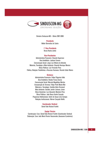SINDUSCON-MG | CUB 3
Diretoria Sinduscon-MG – Biênio 2007-2009
Presidente
Walter Bernardes de Castro
1º Vice-Presidente
Bruno Rocha Lafetá
Vice-Presidentes
Administrativo-Financeiro: Eduardo Kuperman
Área Imobiliária: Jackson Camara
Comunicação Social: Jorge Luiz Oliveira de Almeida
Materiais, Tecnologia e Meio Ambiente: Eduardo Henrique Moreira
Obras Públicas: Luiz Fernando Pires
Política, Relações Trabalhistas e Recursos Humanos: Ricardo Catão Ribeiro
Diretores
Administrativo-Financeiro: Felipe Filgueiras Valle
Área Imobiliária: Bráulio Franco Garcia
Comunicação Social: Marcelo Magalhães Martins
Incorporação de Terrenos: Felipe Pretti Monte-Mor
Materiais e Tecnologia: Cantídio Alvim Drumond
Meio Ambiente: Geraldo Jardim Linhares Júnior
Obras Industriais: Luiz Alexandre Monteiro Pires
Obras Públicas: João Bosco Varela Cançado
Programas Habitacionais: André de Sousa Lima Campos
Relações Institucionais: Werner Cançado Rohlfs
Coordenador Sindical:
Daniel Ítalo Richard Furletti
Equipe Técnica
Coordenação: Econ. Daniel Ítalo Richard Furletti (Coordenador Sindical)
Elaboração: Econ. Ieda Maria Pereira Vasconcelos (Assessora Econômica)
 
