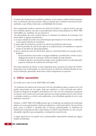 58 CUB | SINDUSCON-MG
A maioria dos Sinduscons tem adotado a mediana, ou até mesmo a média aritmética/geomé-
trica, no cálculo do valor dos insumos. Todos os cálculos para o CUB/m² encontram-se infor-
matizados, o que reforça ainda mais a confiabilidade dos mesmos.
Para compreender melhor o processo de cálculo do CUB/m² e o aspecto técnico com que
ele é realizado, pode-se citar que os procedimentos básicos estão dispostos na ABNT NBR
12721:2006, que estabelece em seu item 8.3.4:
“Na determinação dos custos unitários básicos, os Sindicatos da Indústria da Construção Civil
devem adotar os seguintes procedimentos:
a) os preços coletados de acordo com as determinações apresentadas em 8.3.3 devem ser submetidos
a uma análise estatística de consistência;
b) após análise de consistência, procede-se ao cálculo do promédio de cada insumo;
c) o valor do promédio de cada insumo aplica-se ao coeficiente físico correspondente ao respectivo
insumo no lote básico de cada projeto-padrão;
d) para o cálculo dos custos da mão-de-obra, aplica-se o percentual relativo aos encargos sociais e
benefícios:
– este percentual deve incluir todos os encargos trabalhistas e previdenciários, direitos sociais e
obrigações decorrentes de convenções coletivas de trabalho de cada Sindicato;
– o método de cálculo e o percentual de encargos sociais e benefícios devem ser explicitados pelos
respectivos Sindicatos da Indústria da Construção Civil”.
Esta seção específica da Norma é muito importante para o processo de cálculo do CUB/m²
porque gera uma uniformidade, em nível nacional, no cálculo do referido indicador de cus-
tos da construção, garantindo, desta forma, maior transparência ao processo.
4 - CUB/m² representativo
De acordo com o item 13.5 da ABNT NBR 12721:2006:
“Os Sindicatos da Indústria da Construção Civil têm a faculdade de eleger ou apurar um CUB
padrão representativo de sua região, desde que explicitem o critério utilizado para obtê-lo,
ficando na obrigação de divulgá-lo mensalmente, até o dia 5 do mês subseqüente, juntamente
aos demais custos unitários de construção referentes aos projetos-padrão previstos nesta Norma
e calculados conforme os critérios nela estabelecidos, com a finalidade específica de servir como
indexador contratual.”
Portanto, a ABNT NBR 12721:2006 permite que os Sindicatos da Indústria da Construção
adotem um custo representativo, desde que explicitem o critério para fazê-lo. De uma forma
geral, como o CUB/m² é calculado para os diversos projetos-padrão, os Sindicatos da
Indústria da Construção de todo o país utilizam o CUB/m² representativo, ou seja, um pro-
jeto-padrão específico, para acompanhar a evolução dos custos do setor.
A seguir, apresenta-se um quadro com o projeto-padrão representativo adotado por alguns
Estados da federação:
 