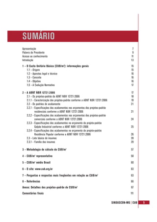 SINDUSCON-MG | CUB 5
Apresentação 7
Palavra do Presidente 9
Acesso ao conhecimento 11
Introdução 13
1 - O Custo Unitário Básico (CUB/m2
): informações gerais 15
1.1 - Origem 15
1.2 - Aparatos legal e técnico 16
1.3 - Conceito 16
1.4 - Objetivo 16
1.5 - A Evolução Normativa 17
2 - A ABNT NBR 12721:2006 17
2.1 - Os projetos-padrão da ABNT NBR 12721:2006 18
2.1.1 - Caracterização dos projetos-padrão conforme a ABNT NBR 12721:2006 19
2.2 - Os padrões de acabamento 21
2.2.1 - Especificações dos acabamentos nos orçamentos dos projetos-padrão
residenciais conforme a ABNT NBR 12721:2006 21
2.2.2 - Especificações dos acabamentos nos orçamentos dos projetos-padrão
comerciais conforme a ABNT NBR 12721:2006 24
2.2.3 - Especificações dos acabamentos no orçamento do projeto-padrão
Galpão Industrial conforme a ABNT NBR 12721:2006 25
2.2.4 - Especificações dos acabamentos no orçamento do projeto-padrão
Residência Popular conforme a ABNT NBR 12721:2006 26
2.3 - Lote básico de insumos 28
2.3.1 - Família dos insumos 29
3 - Metodologia de cálculo do CUB/m2
57
4 - CUB/m2
representativo 58
5 - CUB/m2
médio Brasil 60
6 - O site: www.cub.org.br 63
7 - Perguntas e respostas mais freqüentes em relação ao CUB/m2
63
8 - Referências 66
Anexo: Detalhes dos projetos-padrão do CUB/m2
67
Comentários finais 111
SUMÁRIO
 
