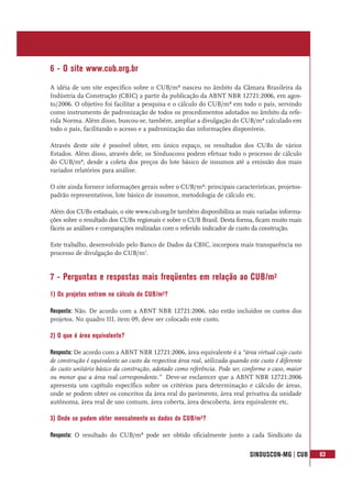 SINDUSCON-MG | CUB 63
6 - O site www.cub.org.br
A idéia de um site específico sobre o CUB/m² nasceu no âmbito da Câmara Brasileira da
Indústria da Construção (CBIC) a partir da publicação da ABNT NBR 12721:2006, em agos-
to/2006. O objetivo foi facilitar a pesquisa e o cálculo do CUB/m² em todo o país, servindo
como instrumento de padronização de todos os procedimentos adotados no âmbito da refe-
rida Norma. Além disso, buscou-se, também, ampliar a divulgação do CUB/m² calculado em
todo o país, facilitando o acesso e a padronização das informações disponíveis.
Através deste site é possível obter, em único espaço, os resultados dos CUBs de vários
Estados. Além disso, através dele, os Sinduscons podem efetuar todo o processo de cálculo
do CUB/m², desde a coleta dos preços do lote básico de insumos até a emissão dos mais
variados relatórios para análise.
O site ainda fornece informações gerais sobre o CUB/m²: principais características, projetos-
padrão representativos, lote básico de insumos, metodologia de cálculo etc.
Além dos CUBs estaduais, o site www.cub.org.br também disponibiliza as mais variadas informa-
ções sobre o resultado dos CUBs regionais e sobre o CUB Brasil. Desta forma, ficam muito mais
fáceis as análises e comparações realizadas com o referido indicador de custo da construção.
Este trabalho, desenvolvido pelo Banco de Dados da CBIC, incorpora mais transparência no
processo de divulgação do CUB/m2
.
7 - Perguntas e respostas mais freqüentes em relação ao CUB/m²
1) Os projetos entram no cálculo do CUB/m²?
Resposta: Não. De acordo com a ABNT NBR 12721:2006, não estão incluídos os custos dos
projetos. No quadro III, item 09, deve ser colocado este custo.
2) O que é área equivalente?
Resposta: De acordo com a ABNT NBR 12721:2006, área equivalente é a “área virtual cujo custo
de construção é equivalente ao custo da respectiva área real, utilizada quando este custo é diferente
do custo unitário básico da construção, adotado como referência. Pode ser, conforme o caso, maior
ou menor que a área real correspondente.” Deve-se esclarecer que a ABNT NBR 12721:2006
apresenta um capítulo específico sobre os critérios para determinação e cálculo de áreas,
onde se podem obter os conceitos da área real do pavimento, área real privativa da unidade
autônoma, área real de uso comum, área coberta, área descoberta, área equivalente etc.
3) Onde se podem obter mensalmente os dados do CUB/m²?
Resposta: O resultado do CUB/m² pode ser obtido oficialmente junto a cada Sindicato da
 