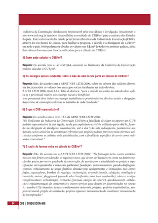 64 CUB | SINDUSCON-MG
Indústria da Construção (Sinduscon) responsável pelo seu cálculo e divulgação. Atualmente o
site www.cub.org.br também disponibiliza o resultado do CUB/m² para a maioria dos Estados
do país. Este instrumento foi criado pela Câmara Brasileira da Indústria da Construção (CBIC),
através do seu Banco de Dados, para facilitar a pesquisa, o cálculo e a divulgação do CUB/m²
em todo o país. Nele podem ser obtidos os valores em R$/m² de todos os projetos-padrão, além
dos valores dos insumos básicos utilizados para o cálculo do CUB/m².
4) Quem pode calcular o CUB/m²?
Resposta: De acordo com a Lei 4.591/64, somente os Sindicatos da Indústria da Construção
podem calcular o CUB/m².
5) Os encargos sociais incidentes sobre a mão-de-obra fazem parte do cálculo do CUB/m²?
Resposta: Sim, de acordo com a ABNT NBR 12721:2006, sobre os valores dos salários devem
ser incorporados os valores dos encargos socias incidentes na mão-de-obra.
A NBR 12721:2006, item 8.3.4, letra d, destaca: “para o cálculo dos custos da mão-de-obra, apli-
ca-se o percentual relativo aos encargos sociais e benefícios:
-este percentual deve incluir os encargos trabalhistas e previdenciários, direitos sociais e obrigações
decorrentes de convenções coletivas de trabalho de cada Sindicato.”
6) O que é CUB representativo?
Resposta: De acordo com o item 13.5 da ABNT NBR 12721:2006:
“Os Sindicatos da Indústria da Construção Civil têm a faculdade de eleger ou apurar um CUB
padrão representativo de sua região, desde que explicitem o critério utilizado para obtê-lo, fican-
do na obrigação de divulgá-lo mensalmente, até o dia 5 do mês subseqüente, juntamente aos
demais custos unitários de construção referentes aos projetos-padrão previstos nesta Norma e cal-
culados conforme os critérios nela estabelecidos, com a finalidade específica de servir como inde-
xador contratual.”
7) O custo do terreno entra no cálculo do CUB/m²?
Resposta: Não. De acordo com a ABNT NBR 12721:2006: “Na formação destes custos unitários
básicos não foram considerados os seguintes itens, que devem ser levados em conta na determina-
ção dos preços por metro quadrado de construção, de acordo com o estabelecido no projeto e espe-
cificações correspondentes a cada caso particular: fundações, submuramentos, paredes-diafragma,
tirantes, rebaixamento de lençol freático; elevador(es); equipamentos e instalações, tais como:
fogões, aquecedores, bombas de recalque, incineração, ar-condicionado, calefação, ventilação e
exaustão, outros; playground (quando não classificado como área construída); obras e serviços
complementares; urbanização, recreação (piscinas, campos de esporte), ajardinamento, instala-
ção e regulamentação do condomínio; e outros serviços (que devem ser discriminados no Anexo
A - quadro III); impostos, taxas e emolumentos cartoriais, projetos: projetos arquitetônicos, pro-
jeto estrutural, projeto de instalação, projetos especiais; remuneração do construtor; remuneração
do incorporador.”
 