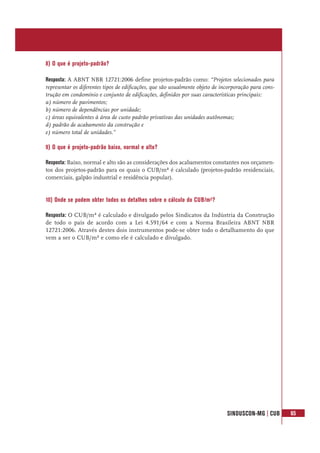 SINDUSCON-MG | CUB 65
8) O que é projeto-padrão?
Resposta: A ABNT NBR 12721:2006 define projetos-padrão como: “Projetos selecionados para
representar os diferentes tipos de edificações, que são usualmente objeto de incorporação para cons-
trução em condomínio e conjunto de edificações, definidos por suas características principais:
a) número de pavimentos;
b) número de dependências por unidade;
c) áreas equivalentes à área de custo padrão privativas das unidades autônomas;
d) padrão de acabamento da construção e
e) número total de unidades.”
9) O que é projeto-padrão baixo, normal e alto?
Resposta: Baixo, normal e alto são as considerações dos acabamentos constantes nos orçamen-
tos dos projetos-padrão para os quais o CUB/m² é calculado (projetos-padrão residenciais,
comerciais, galpão industrial e residência popular).
10) Onde se podem obter todos os detalhes sobre o cálculo do CUB/m²?
Resposta: O CUB/m² é calculado e divulgado pelos Sindicatos da Indústria da Construção
de todo o país de acordo com a Lei 4.591/64 e com a Norma Brasileira ABNT NBR
12721:2006. Através destes dois instrumentos pode-se obter todo o detalhamento do que
vem a ser o CUB/m² e como ele é calculado e divulgado.
 