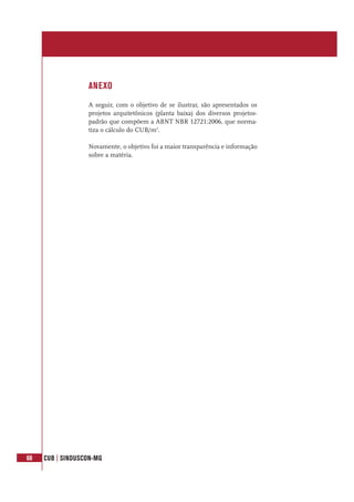 68 CUB | SINDUSCON-MG
ANEXO
A seguir, com o objetivo de se ilustrar, são apresentados os
projetos arquitetônicos (planta baixa) dos diversos projetos-
padrão que compõem a ABNT NBR 12721:2006, que norma-
tiza o cálculo do CUB/m2
.
Novamente, o objetivo foi a maior transparência e informação
sobre a matéria.
 