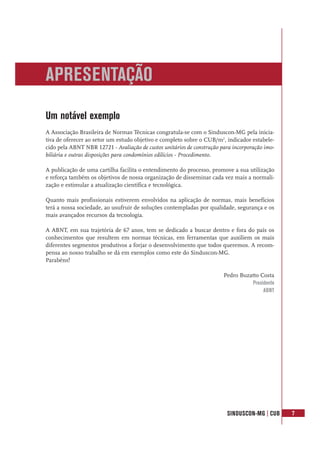 SINDUSCON-MG | CUB 7
Um notável exemplo
A Associação Brasileira de Normas Técnicas congratula-se com o Sinduscon-MG pela inicia-
tiva de oferecer ao setor um estudo objetivo e completo sobre o CUB/m2
, indicador estabele-
cido pela ABNT NBR 12721 - Avaliação de custos unitários de construção para incorporação imo-
biliária e outras disposições para condomínios edilícios - Procedimento.
A publicação de uma cartilha facilita o entendimento do processo, promove a sua utilização
e reforça também os objetivos de nossa organização de disseminar cada vez mais a normali-
zação e estimular a atualização científica e tecnológica.
Quanto mais profissionais estiverem envolvidos na aplicação de normas, mais benefícios
terá a nossa sociedade, ao usufruir de soluções contempladas por qualidade, segurança e os
mais avançados recursos da tecnologia.
A ABNT, em sua trajetória de 67 anos, tem se dedicado a buscar dentro e fora do país os
conhecimentos que resultem em normas técnicas, em ferramentas que auxiliem os mais
diferentes segmentos produtivos a forjar o desenvolvimento que todos queremos. A recom-
pensa ao nosso trabalho se dá em exemplos como este do Sinduscon-MG.
Parabéns!
Pedro Buzatto Costa
Presidente
ABNT
APRESENTAÇÃO
 