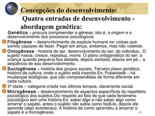 Concepções do desenvolvimento:
Quatro entradas de desenvolvimento abordagem genética:

Genética – procura compreender a gênese, isto é, a origem e o
desenvolvimento dos processos psicológicos.
Filogênese – desenvolvimento da espécie humana ex: coisas que
somos capazes de fazer. Pegar em pinça, andamos, mas não voamos.
Ontogênese - história de ser, desenvolvimento do ser, do indivíduo.. O
sujeito nasce, cresce, reproduz, morre. O plano ontogenético do ser: a
criança quando pequena fica deitada, depois sentada, depois em pé... a
seqüência de seu desenvolvimento.
Sociogênese – história dos grupos sociais. Terceiro plano genético,
história da cultura, onde o sujeito está inserido.Ex: Puberdade – há
mudanças biológicas, que são compreendidas de forma diferente em
cada cultura.
3ª idade – categoria criada nos últimos tempos, claramente social.
Microgênese – desenvolvimento de aspectos específicos do repertório
psicológico dos sujeitos.Diz respeito ao fato de que cada fenômeno
psicológico tem uma história.Ex: saber algo e não saber algo como
amarrar o sapato, antes o sujeito não sabia como fazê-lo, depois ele
aprende (algo aconteceu). A história de como aprendeu a amarrar o
11
sapato é a microgênese.

 