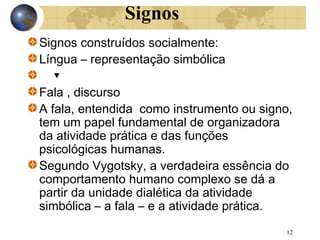 Signos
Signos construídos socialmente:
Língua – representação simbólica
▼
Fala , discurso
A fala, entendida como instrumento ou signo,
tem um papel fundamental de organizadora
da atividade prática e das funções
psicológicas humanas.
Segundo Vygotsky, a verdadeira essência do
comportamento humano complexo se dá a
partir da unidade dialética da atividade
simbólica – a fala – e a atividade prática.
12

 